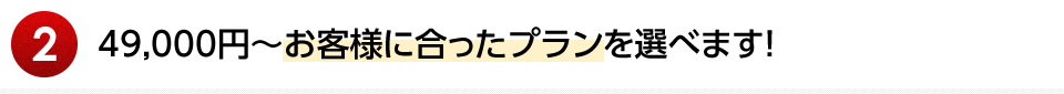 49,000円～お客様に合ったプランを選べます！