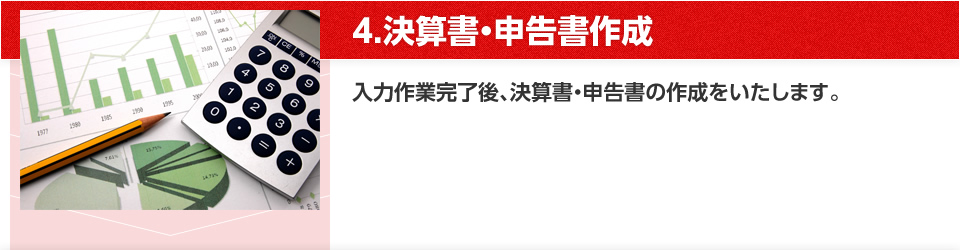 4.決算書・申告書作成 入力作業完了後、決算書・申告書の作成をいたします。
