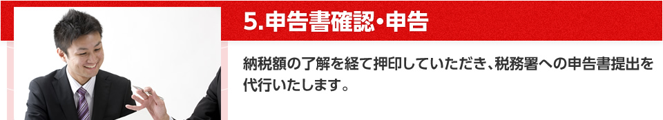 5.申告書確認・申告 納税額の了解を経て押印していただき、税務署への申告書提出を代行いたします。