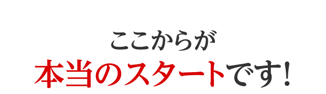 ここからが本当のスタートです！
