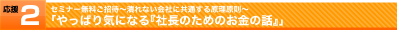 応援その2,セミナー無料ご招待～潰れない会社に共通する原理原則～「やっぱり気になる『社長のためのお金の話』」